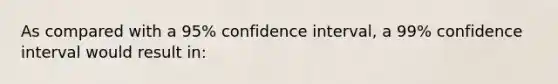 As compared with a 95% confidence interval, a 99% confidence interval would result in: