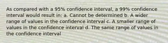 As compared with a 95% confidence interval, a 99% confidence interval would result in: a. Cannot be determined b. A wider range of values in the confidence interval c. A smaller range of values in the confidence interval d. The same range of values in the confidence interval