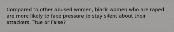 Compared to other abused women, black women who are raped are more likely to face pressure to stay silent about their attackers. True or False?