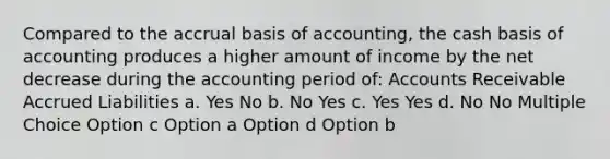 Compared to the accrual basis of accounting, the cash basis of accounting produces a higher amount of income by the net decrease during the accounting period of: Accounts Receivable Accrued Liabilities a. Yes No b. No Yes c. Yes Yes d. No No Multiple Choice Option c Option a Option d Option b