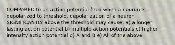 COMPARED to an action potential fired when a neuron is depolarized to threshold, depolarization of a neuron SIGNIFICANTLY above the threshold may cause: a) a longer lasting action potential b) multiple action potentials c) higher intensity action potential d) A and B e) All of the above