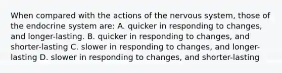 When compared with the actions of the nervous system, those of the endocrine system are: A. quicker in responding to changes, and longer-lasting. B. quicker in responding to changes, and shorter-lasting C. slower in responding to changes, and longer-lasting D. slower in responding to changes, and shorter-lasting