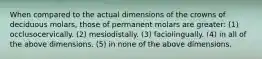 When compared to the actual dimensions of the crowns of deciduous molars, those of permanent molars are greater: (1) occlusocervically. (2) mesiodistally. (3) faciolingually. (4) in all of the above dimensions. (5) in none of the above dimensions.