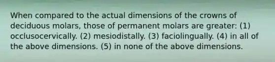 When compared to the actual dimensions of the crowns of deciduous molars, those of permanent molars are greater: (1) occlusocervically. (2) mesiodistally. (3) faciolingually. (4) in all of the above dimensions. (5) in none of the above dimensions.