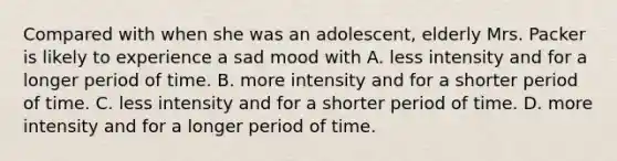 Compared with when she was an adolescent, elderly Mrs. Packer is likely to experience a sad mood with A. less intensity and for a longer period of time. B. more intensity and for a shorter period of time. C. less intensity and for a shorter period of time. D. more intensity and for a longer period of time.