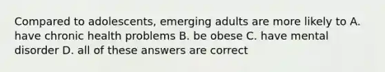 Compared to adolescents, emerging adults are more likely to A. have chronic health problems B. be obese C. have mental disorder D. all of these answers are correct