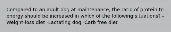 Compared to an adult dog at maintenance, the ratio of protein to energy should be increased in which of the following situations? -Weight-loss diet -Lactating dog -Carb free diet