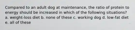 Compared to an adult dog at maintenance, the ratio of protein to energy should be increased in which of the following situations? a. weight-loss diet b. none of these c. working dog d. low-fat diet e. all of these