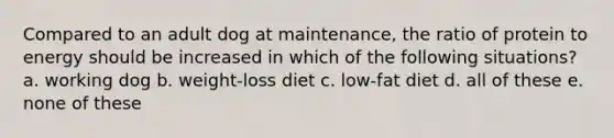 Compared to an adult dog at maintenance, the ratio of protein to energy should be increased in which of the following situations? a. working dog b. weight-loss diet c. low-fat diet d. all of these e. none of these