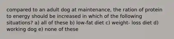 compared to an adult dog at maintenance, the ration of protein to energy should be increased in which of the following situations? a) all of these b) low-fat diet c) weight- loss diet d) working dog e) none of these