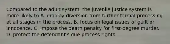 Compared to the adult system, the juvenile justice system is more likely to A. employ diversion from further formal processing at all stages in the process. B. focus on legal issues of guilt or innocence. C. impose the death penalty for first-degree murder. D. protect the defendant's due process rights.