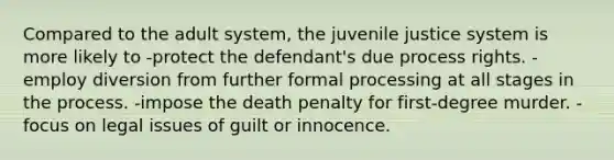 Compared to the adult system, the juvenile justice system is more likely to -protect the defendant's due process rights. -employ diversion from further formal processing at all stages in the process. -impose the death penalty for first-degree murder. -focus on legal issues of guilt or innocence.