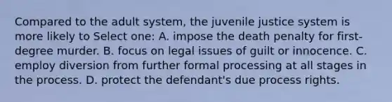 Compared to the adult system, the juvenile justice system is more likely to Select one: A. impose the death penalty for first-degree murder. B. focus on legal issues of guilt or innocence. C. employ diversion from further formal processing at all stages in the process. D. protect the defendant's due process rights.