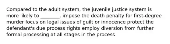 Compared to the adult system, the juvenile justice system is more likely to ________. impose the death penalty for first-degree murder focus on legal issues of guilt or innocence protect the defendant's due process rights employ diversion from further formal processing at all stages in the process