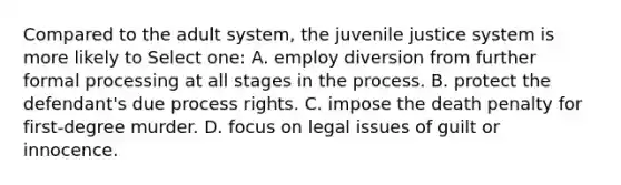 Compared to the adult system, the juvenile justice system is more likely to Select one: A. employ diversion from further formal processing at all stages in the process. B. protect the defendant's due process rights. C. impose the death penalty for first-degree murder. D. focus on legal issues of guilt or innocence.