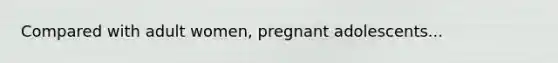 Compared with adult women, pregnant adolescents...