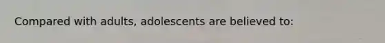 Compared with adults, adolescents are believed to: