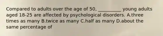 Compared to adults over the age of 50, __________ young adults aged 18-25 are affected by psychological disorders. A.three times as many B.twice as many C.half as many D.about the same percentage of