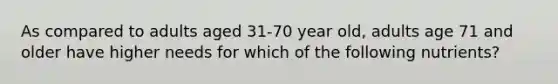 As compared to adults aged 31-70 year old, adults age 71 and older have higher needs for which of the following nutrients?