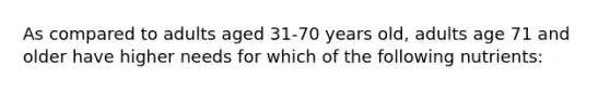 As compared to adults aged 31-70 years old, adults age 71 and older have higher needs for which of the following nutrients: