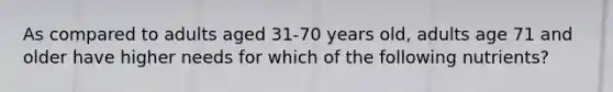 As compared to adults aged 31-70 years old, adults age 71 and older have higher needs for which of the following nutrients?