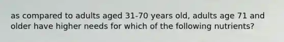 as compared to adults aged 31-70 years old, adults age 71 and older have higher needs for which of the following nutrients?