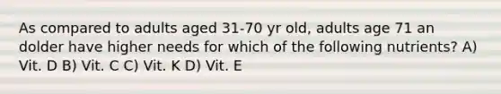 As compared to adults aged 31-70 yr old, adults age 71 an dolder have higher needs for which of the following nutrients? A) Vit. D B) Vit. C C) Vit. K D) Vit. E