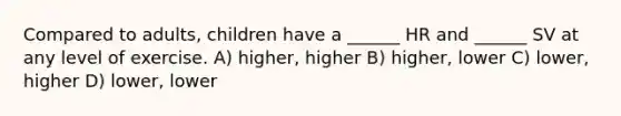 Compared to adults, children have a ______ HR and ______ SV at any level of exercise. A) higher, higher B) higher, lower C) lower, higher D) lower, lower