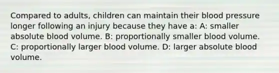 Compared to adults, children can maintain their blood pressure longer following an injury because they have a: A: smaller absolute blood volume. B: proportionally smaller blood volume. C: proportionally larger blood volume. D: larger absolute blood volume.