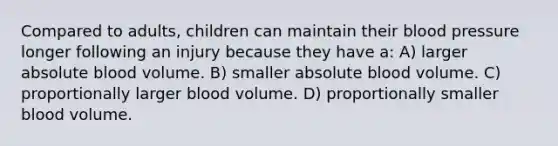 Compared to adults, children can maintain their blood pressure longer following an injury because they have a: A) larger absolute blood volume. B) smaller absolute blood volume. C) proportionally larger blood volume. D) proportionally smaller blood volume.