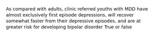 As compared with adults, clinic referred youths with MDD have almost exclusively first episode depressions, will recover somewhat faster from their depressive episodes, and are at greater risk for developing bipolar disorder True or false