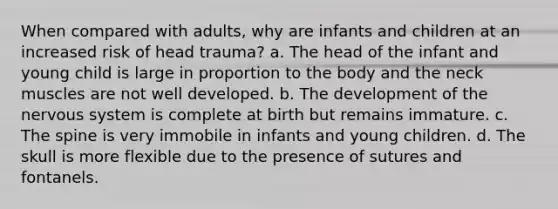 When compared with adults, why are infants and children at an increased risk of head trauma? a. The head of the infant and young child is large in proportion to the body and the neck muscles are not well developed. b. The development of the nervous system is complete at birth but remains immature. c. The spine is very immobile in infants and young children. d. The skull is more flexible due to the presence of sutures and fontanels.