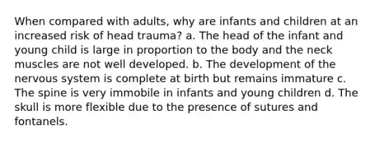 When compared with adults, why are infants and children at an increased risk of head trauma? a. The head of the infant and young child is large in proportion to the body and the neck muscles are not well developed. b. The development of the nervous system is complete at birth but remains immature c. The spine is very immobile in infants and young children d. The skull is more flexible due to the presence of sutures and fontanels.