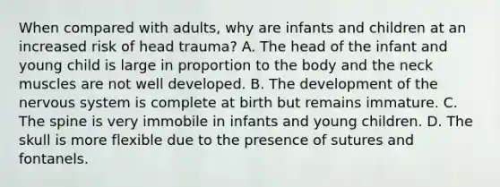 When compared with adults, why are infants and children at an increased risk of head trauma? A. The head of the infant and young child is large in proportion to the body and the neck muscles are not well developed. B. The development of the nervous system is complete at birth but remains immature. C. The spine is very immobile in infants and young children. D. The skull is more flexible due to the presence of sutures and fontanels.