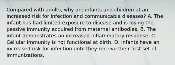 Compared with adults, why are infants and children at an increased risk for infection and communicable diseases? A. The infant has had limited exposure to disease and is losing the passive immunity acquired from maternal antibodies. B. The infant demonstrates an increased inflammatory response. C. Cellular immunity is not functional at birth. D. Infants have an increased risk for infection until they receive their first set of immunizations.