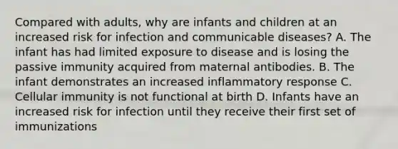 Compared with adults, why are infants and children at an increased risk for infection and communicable diseases? A. The infant has had limited exposure to disease and is losing the passive immunity acquired from maternal antibodies. B. The infant demonstrates an increased inflammatory response C. Cellular immunity is not functional at birth D. Infants have an increased risk for infection until they receive their first set of immunizations