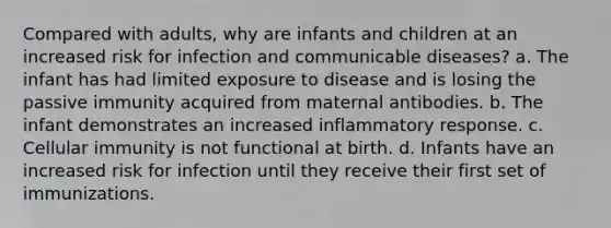 Compared with adults, why are infants and children at an increased risk for infection and communicable diseases? a. The infant has had limited exposure to disease and is losing the passive immunity acquired from maternal antibodies. b. The infant demonstrates an increased inflammatory response. c. Cellular immunity is not functional at birth. d. Infants have an increased risk for infection until they receive their first set of immunizations.