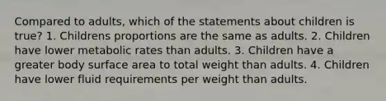 Compared to adults, which of the statements about children is true? 1. Childrens proportions are the same as adults. 2. Children have lower metabolic rates than adults. 3. Children have a greater body surface area to total weight than adults. 4. Children have lower fluid requirements per weight than adults.