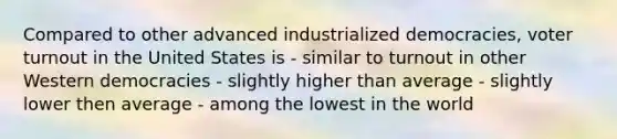 Compared to other advanced industrialized democracies, <a href='https://www.questionai.com/knowledge/kLGzaG1iPL-voter-turnout' class='anchor-knowledge'>voter turnout</a> in the United States is - similar to turnout in other Western democracies - slightly higher than average - slightly lower then average - among the lowest in the world