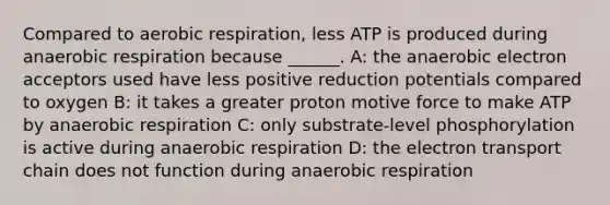 Compared to aerobic respiration, less ATP is produced during anaerobic respiration because ______. A: the anaerobic electron acceptors used have less positive reduction potentials compared to oxygen B: it takes a greater proton motive force to make ATP by anaerobic respiration C: only substrate-level phosphorylation is active during anaerobic respiration D: the electron transport chain does not function during anaerobic respiration