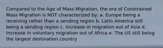 Compared to the Age of Mass Migration, the era of Constrained Mass Migration is NOT characterized by: a. Europe being a receiving rather than a sending region b. Latin America still being a sending region c. Increase in migration out of Asia d. Increase in voluntary migration out of Africa e. The US still being the largest destination country