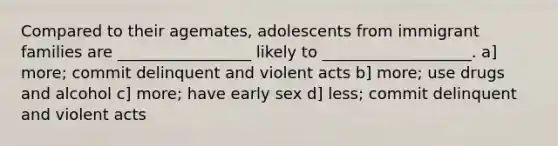 Compared to their agemates, adolescents from immigrant families are _________________ likely to ___________________. a] more; commit delinquent and violent acts b] more; use drugs and alcohol c] more; have early sex d] less; commit delinquent and violent acts