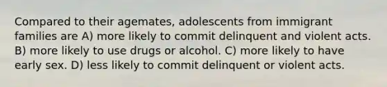 Compared to their agemates, adolescents from immigrant families are A) more likely to commit delinquent and violent acts. B) more likely to use drugs or alcohol. C) more likely to have early sex. D) less likely to commit delinquent or violent acts.