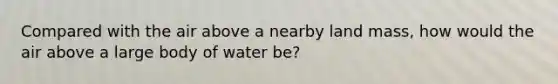 Compared with the air above a nearby land mass, how would the air above a large body of water be?