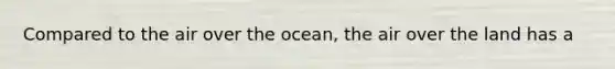 Compared to the air over the ocean, the air over the land has a