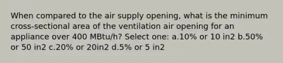 When compared to the air supply opening, what is the minimum cross-sectional area of the ventilation air opening for an appliance over 400 MBtu/h? Select one: a.10% or 10 in2 b.50% or 50 in2 c.20% or 20in2 d.5% or 5 in2