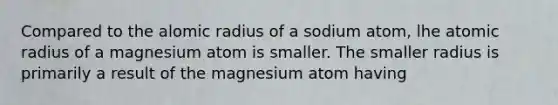 Compared to the alomic radius of a sodium atom, lhe atomic radius of a magnesium atom is smaller. The smaller radius is primarily a result of the magnesium atom having