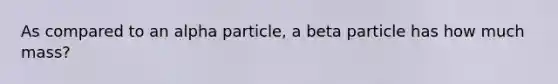 As compared to an alpha particle, a beta particle has how much mass?