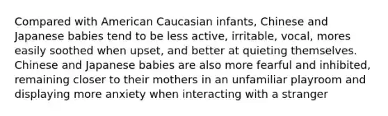 Compared with American Caucasian infants, Chinese and Japanese babies tend to be less active, irritable, vocal, mores easily soothed when upset, and better at quieting themselves. Chinese and Japanese babies are also more fearful and inhibited, remaining closer to their mothers in an unfamiliar playroom and displaying more anxiety when interacting with a stranger