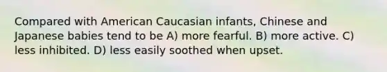 Compared with American Caucasian infants, Chinese and Japanese babies tend to be A) more fearful. B) more active. C) less inhibited. D) less easily soothed when upset.